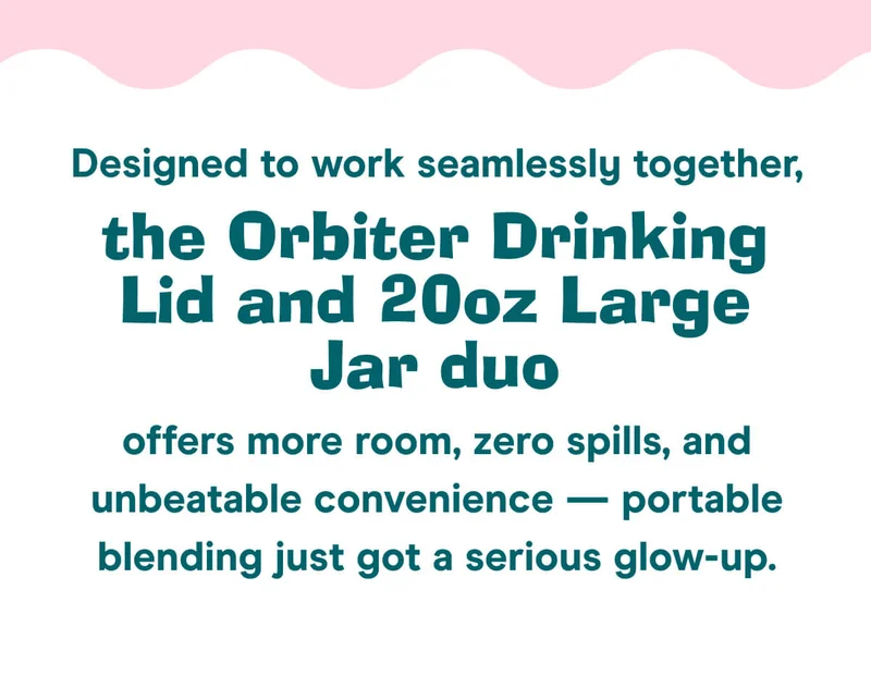 Designed to work seamlessly together, the Orbiter Drinking Lid and 20oz Large Jar duo offers more room, zero spills, and unbeatable convenience — portable blending just got a serious glow-up.