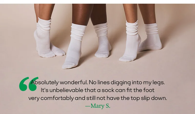 'Absolutely wonderful. No lines digging into my legs. It's unbelievable that a sock can fit the foot very comfortably and still not have the top slip down.' —Mary S.