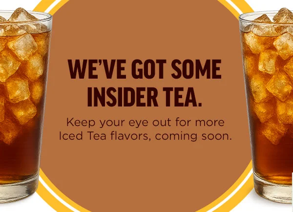 We've got some insider tea. Keep your eye out for more Iced Tea flavors, coming soon.