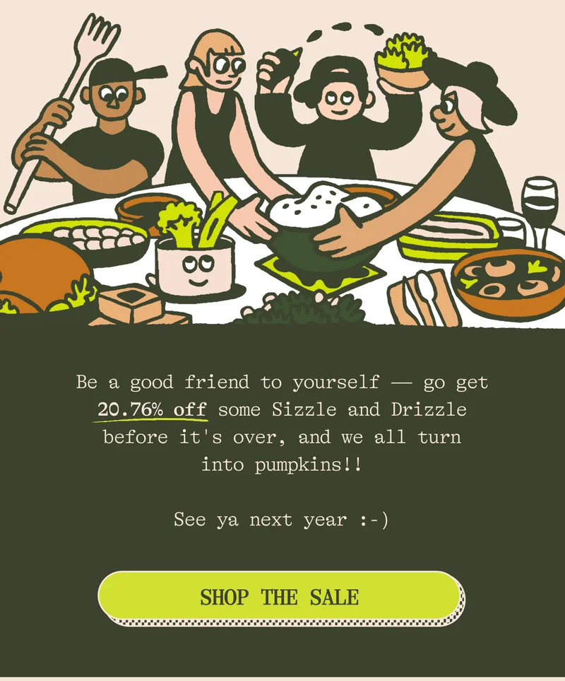 Be a good friend to yourself — go get 20.76% off on some Sizzle and Drizzle before it's over, and we all turn into pumpkins!!  See ya next year :-)  CTA: SHOP THE SALE