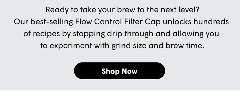Ready to take your brew to the next level? Our best-selling Flow Control Filter Cap unlocks hundreds  of recipes by stopping drip through and allowing you  to experiment with grind size and brew time.  [SHOP NOW]