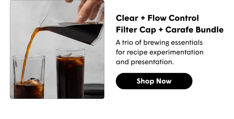 Clear + Flow Control  Filter Cap + Carafe Bundle A trio of brewing essentials for recipe experimentation and presentation. [SHOP NOW}