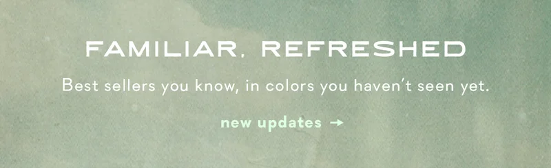 familiar. refreshed, best sellers you know, in colors you haven't seen yet. new updates