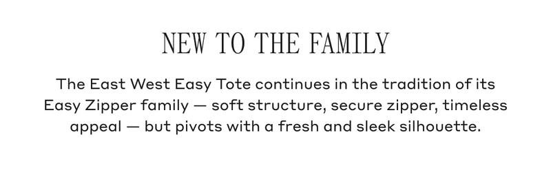 NEW TO THE FAMILY The East West Easy Tote continues in the tradition of its Easy Zipper family- soft structure, secure zipper, timeless appeal- but pivots with a fresh and sleek silhouette.