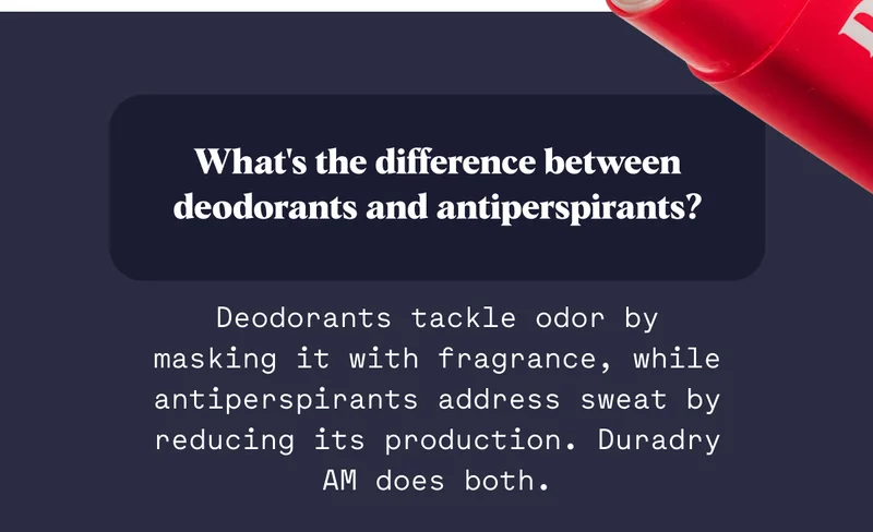 What's the difference between deodorants and antiperspirants? Deodorants tackle odor by masking it with fragrance, while antiperspirants address sweat by reducing its production. Duradry AM does both.