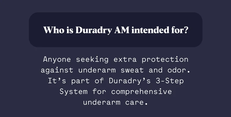 Who is Duradry AM intended for? Anyone seeking extra protection against underarm sweat and odor. It’s part of Duradry’s 3-Step System for comprehensive underarm care.