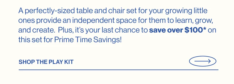 A perfectly-sized table and chair set for your growing little ones provide an independent space for them to learn, grow, and create.  Plus, it’s your last chance to save over $100* on this set for Prime Time Savings! SHOP THE PLAY KIT