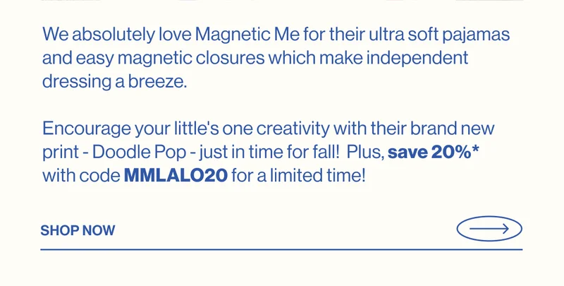 We absolutely love Magnetic Me for their ultra soft pajamas and easy magnetic closures which make independent dressing a breeze.  Encourage your little's one creativity with their brand new print - Doodle Pop - just in time for fall!  Plus, save 20%* with code MMLALO20 for a limited time! SHOP NOW