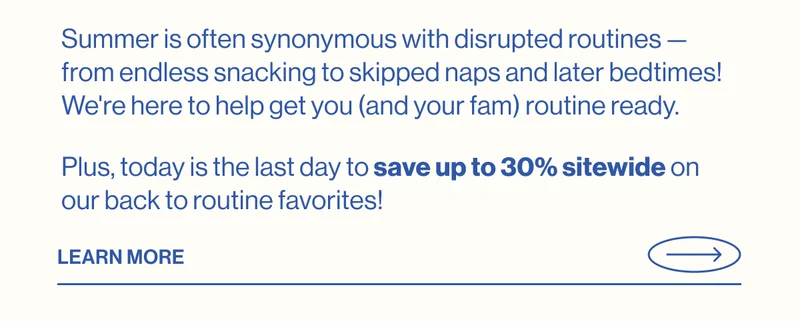 Summer is often synonymous with disrupted routines — from endless snacking to skipped naps and later bedtimes! We're here to help get you (and your fam) routine ready. Learn More