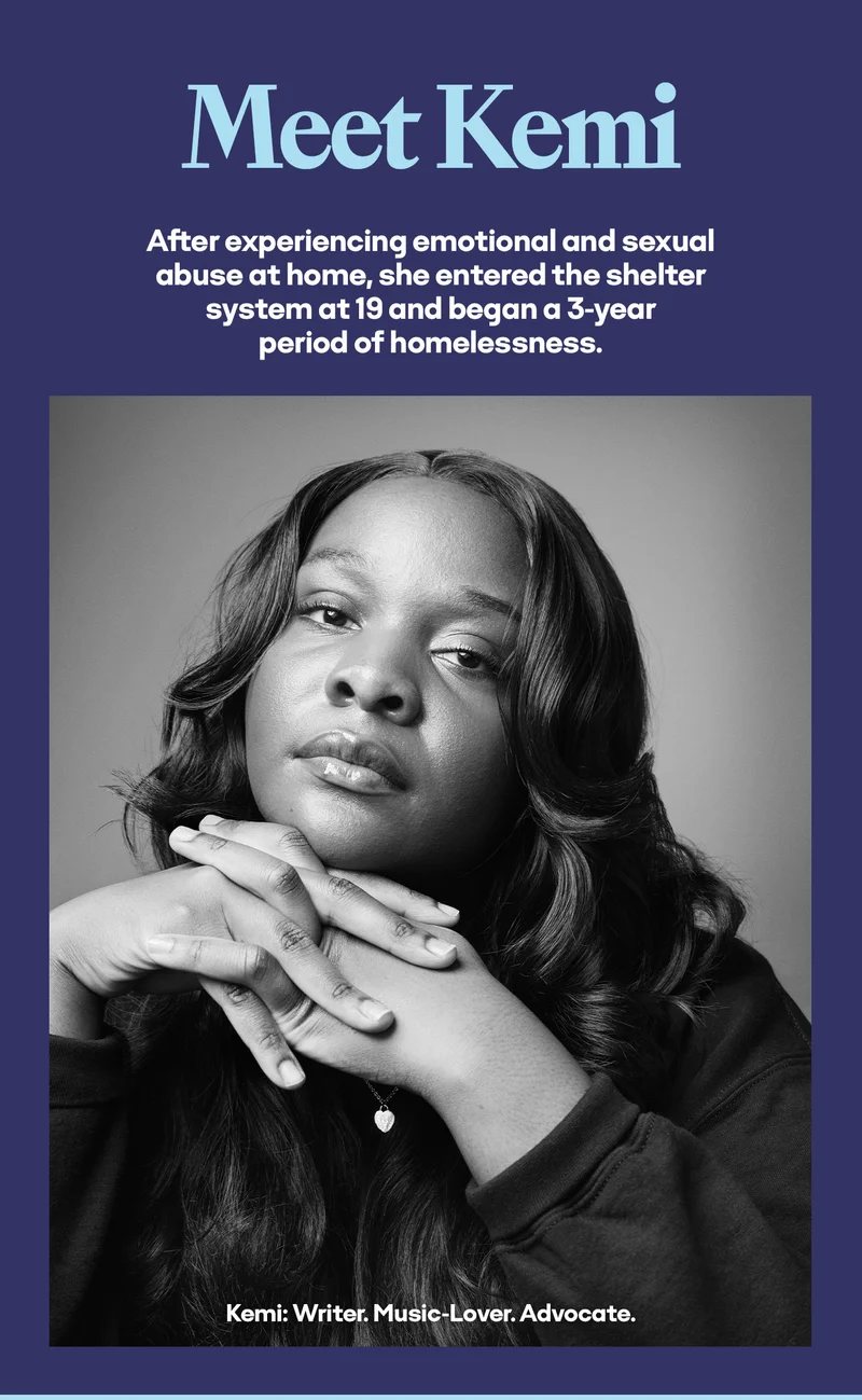 Meet Kemi After experiencing emotional and sexual abuse at home, she entered the shelter system at 19 and began a 3-year period of homelessness. Kemi: Writer. Music-Lover. Advocate.