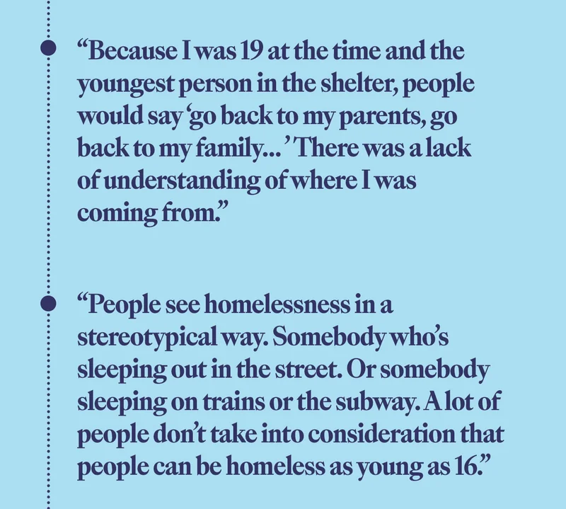 'Because I was 19 at the time and the youngest person in the shelter, people would say 'go back to my parents, go back to my family....' There was a lack of understanding of where I was coming from.' 'People see homelessness in a stereotypical way. Somebody who's sleeping out in the street. Or somebody sleeping on trains or the subway. A lot of people don't take into consideration that people can be homeless as young as 16.'