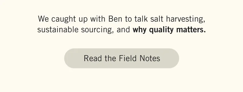 We caught up with Ben to talk salt harvesting, sustainable sourcing, and why quality matters. Read the Field Notes.