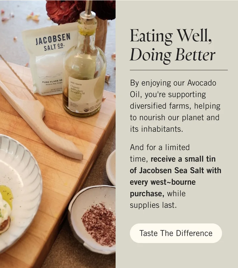 Eating Well, Doing Better  By enjoying our Avocado Oil, you're supporting diversified farms, helping to nourish our planet and its inhabitants.   And for a limited time, receive a small tin of Jacobsen Sea Salt with every west~bourne purchase, while supplies last. Taste the Difference.