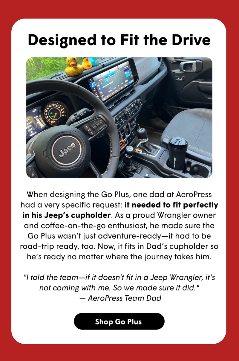 Designed to Fit the Drive  When designing the Go Plus, one dad at AeroPress had a very specific request: it needed to fit perfectly in his Jeep’s cupholder. As a proud Wrangler owner and coffee-on-the-go enthusiast, he made sure the Go Plus wasn’t just adventure-ready—it had to be road-trip ready, too. Now, it fits in Dad’s cupholder so he’s ready no matter where the journey takes him.  "I told the team—if it doesn’t fit in a Jeep Wrangler, it’s not coming with me. So we made sure it did."  — AeroPress Team Dad [SHOP GO PLUS]