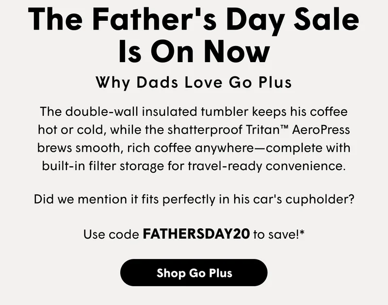 The Father's Day Sale Is On Now Why Dads Love Go Plus  The double-wall insulated tumbler keeps his coffee hot or cold, while the shatterproof Tritan™ AeroPress brews smooth, rich coffee anywhere—complete with built-in filter storage for travel-ready convenience. Did we mention it fits perfectly in his car's cupholder? Use code FATHERSDAY20 to save!*  [SHOP GO PLUS]