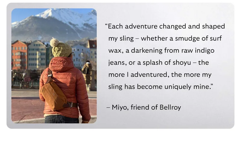 “Each adventure changed and shaped my sling – whether a smudge of surf wax, a darkening from raw indigo jeans, or a splash of shoyu – the more I adventured, the more my sling has become uniquely mine.” – Miyo, friend of Bellroy