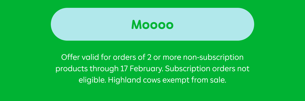 Moooo. Ts & Cs: Offer valid for orders of 2 or more products through 17 February. Subscription orders not eligible. Highland cows exempt from sale.