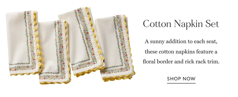 Cotton Napkin Set A sunny addition to each seat, these cotton napkins feature a floral border and rick rack trim. Shop Now