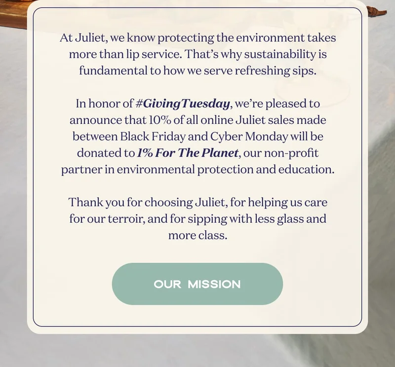At Juliet, we know protecting the environment takes more than lip service. That’s why sustainability is fundamental to how we serve refreshing sips.  In honor of #GivingTuesday, we’re pleased to announce that 10% of all online Juliet sales made between Black Friday and Cyber Monday will be donated to 1% For The Planet, our non-profit partner in environmental protection and education.  Thank you for choosing Juliet, for helping us care for our terroir, and for sipping with less glass and more class. | OUR MISSION