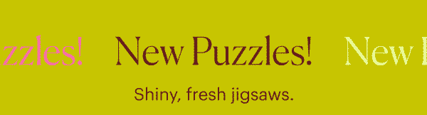 New Puzzles! Shiny, fresh jigsaws.