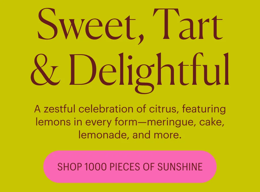 Sweet, Tart & Delightful: A zestful celebration of citrus, featuring lemons in every form—meringue, cake, lemonade, and more.   SHOP 1000 PIECES OF SUNSHINESweet, Tart & Delightful A zestful celebration of citrus, featuring lemons in every form—meringue, cake, lemonade, and more.   SHOP 1000 PIECES OF SUNSHINE