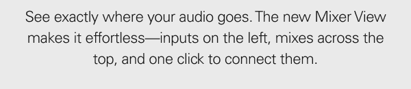 See exactly where your audio goes. The Mixer View makes it effortless—inputs on the left, mixes across the top, and one click to connect them.