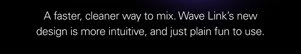 A faster, cleaner way to mix. Wave Link’s new design is more intuitive, and just plain fun to use.