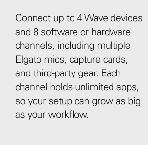 Connect up to 4 Wave devices and 8 software or hardware channels, including multiple Elgato mics, capture cards, and third-party gear. Each channel holds unlimited apps, so your setup can grow as big as your workflow.