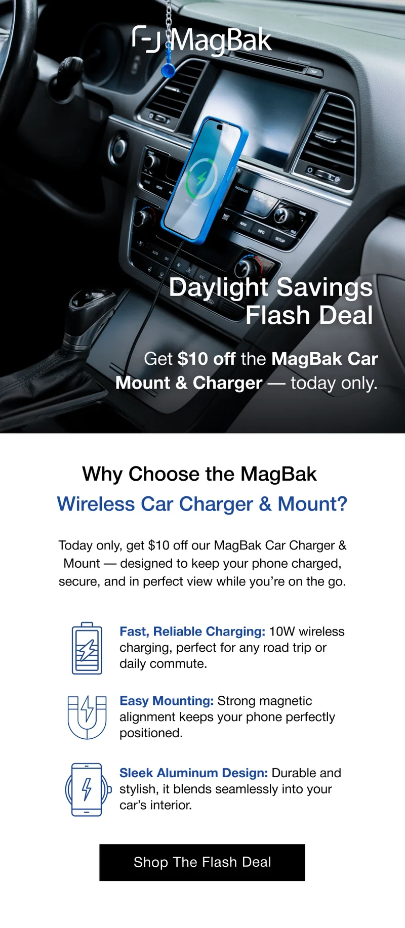 Daylight Savings Flash Deal Get $10 off the MagBak Car Mount & Charger — today only. Why Choose the MagBak  Wireless Car Charger & Mount? Today only, get $10 off our MagBak Car Charger & Mount — designed to keep your phone charged, secure, and in perfect view while you’re on the go. Fast, Reliable Charging: 10W wireless charging, perfect for any road trip or daily commute. Easy Mounting: Strong magnetic alignment keeps your phone perfectly positioned. Sleek Aluminum Design: Durable and stylish, it blends seamlessly into your car’s interior.