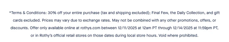 *Terms & Conditions: 30% off your entire purchase (tax and shipping excluded); Final Few, the Daily Collection, and gift cards excluded. Prices may vary due to exchange rates. May not be combined with any other promotions, offers, or discounts. Offer only available online at rothys.com between 12/11/2025 at 12am PT through 12/14/2025 at 11:59pm PT, or in Rothy's official retail stores on those dates during local store hours. Void where prohibited.