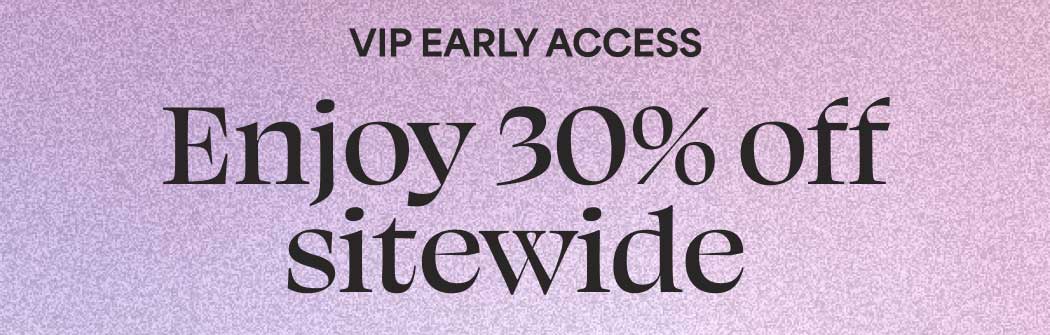 VIP EARLY ACCESS. Enjoy 30% off sitewide.