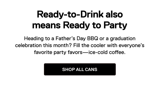 Ready-to-Drink also means Ready to Party. Heading to a Father’s Day BBQ or a graduation celebration this month? Fill the cooler with everyone’s favorite party favors—ice-cold coffee. Shop all cans.