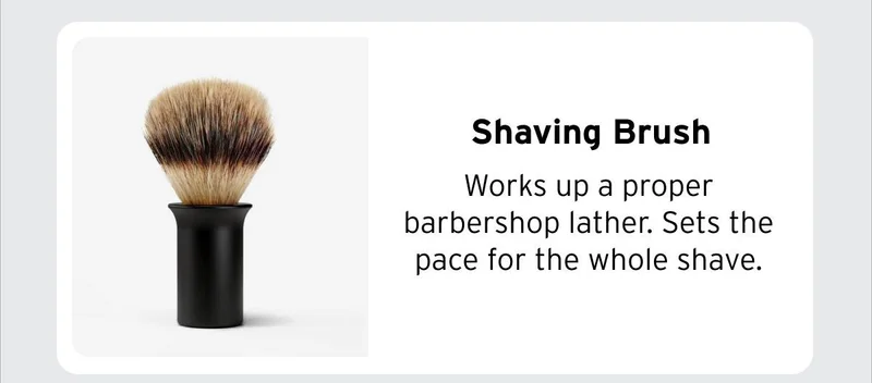 Shaving Brush Works up a proper barbershop lather. Sets the pace for the whole shave.