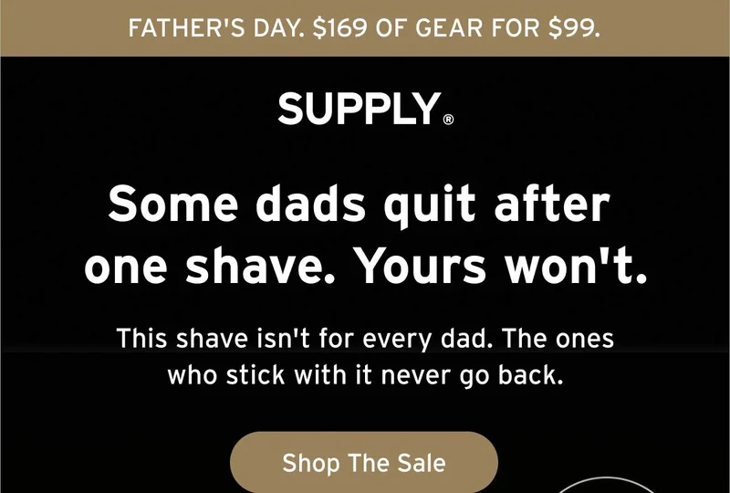 FATHER'S DAY. $169 OF GEAR FOR $99. SUPPLY® Some dads quit after one shave. Yours won't. This shave isn't for every dad. The ones who stick with it never go back. Button: Shop The Sale