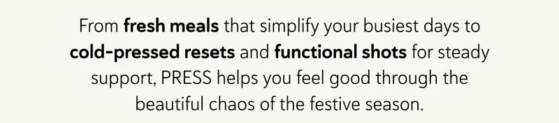 From fresh meals that simplify your busiest days to cold-pressed resets and functional shots for steady support, PRESS helps you feel good through the beautiful chaos of the festive season.