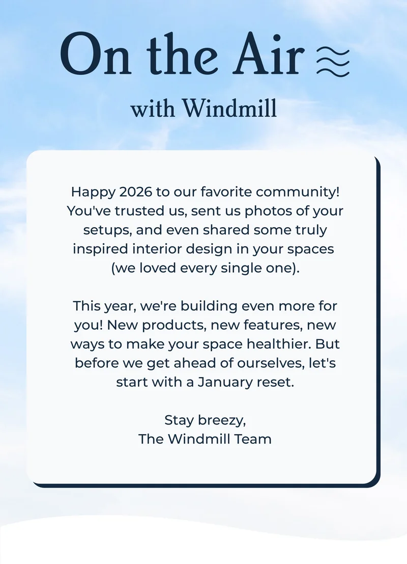 On the Air with Windmill  |Happy 2026 to our favorite community! You've trusted us, sent us photos of your setups, and even shared some truly inspired interior design in your spaces  (we loved every single one).  This year, we're building even more for you! New products, new features, new ways to make your space healthier. But before we get ahead of ourselves, let's start with a January reset.  Stay breezy, The Windmill Team
