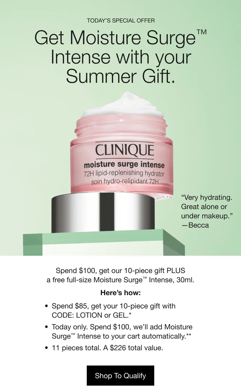 TODAY’S SPECIAL OFFER | Get Moisture Surge™ Intense with your Summer Gift. “Very hydrating. Great alone or under makeup.” —Becca | Spend $100, get our 10-piece gift PLUS a free full-size Moisture Surge™ Intense, 30ml. Here’s how: | Spend $85, get your 10-piece gift with CODE: LOTION or GEL.* | Today only. Spend $100, we’ll add Moisture Surge™ Intense to your cart automatically.** | 11 pieces total. A $226 total value. | Shop To Qualify