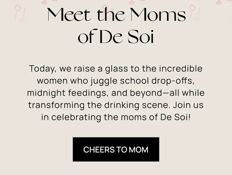 Meet the Moms of De Soi  | Today, we raise a glass to the incredible women who juggle school drop-offs, midnight feedings, and beyond––all while transforming the drinking scene. Join us in celebrating the moms of De Soi!