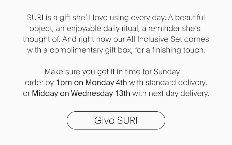 SURI is a gift she’ll love using every day. A beautiful object, an enjoyable daily ritual, a reminder she’s thought of. And right now our All Inclusive Set comes with a complimentary gift box, for a finishing touch.  Make sure you get it in time for Sunday— order by 1pm on Monday 4th with standard delivery, or Midday on Wednesday 13th with next day delivery.