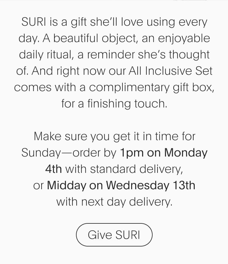 SURI is a gift she’ll love using every day. A beautiful object, an enjoyable daily ritual, a reminder she’s thought of. And right now our All Inclusive Set comes with a complimentary gift box, for a finishing touch. Make sure you get it in time for Sunday— order by 1pm on Monday 4th with standard delivery, or Midday on Wednesday 13th with next day delivery.