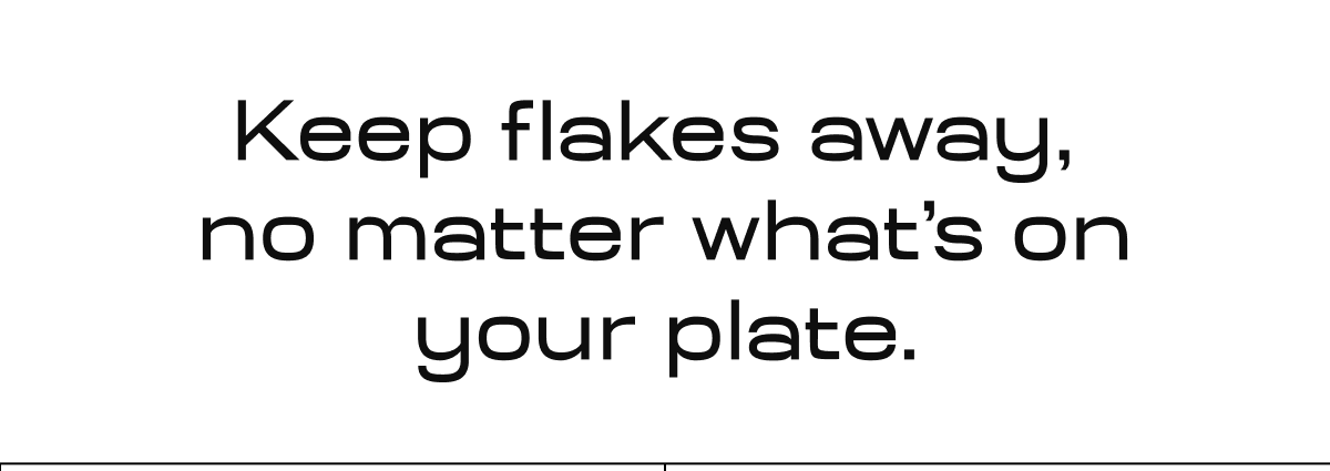 Keep flakes away,  no matter what’s on your plate.