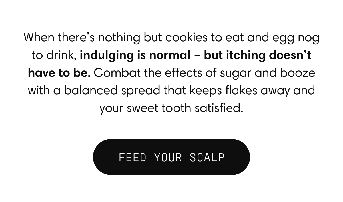 When there’s nothing but cookies to eat and egg nog to drink, indulging is normal – but itching doesn’t have to be. Combat the effects of sugar and booze with a balanced spread that keeps flakes away and your sweet tooth satisfied. | FEED YOUR SCALP