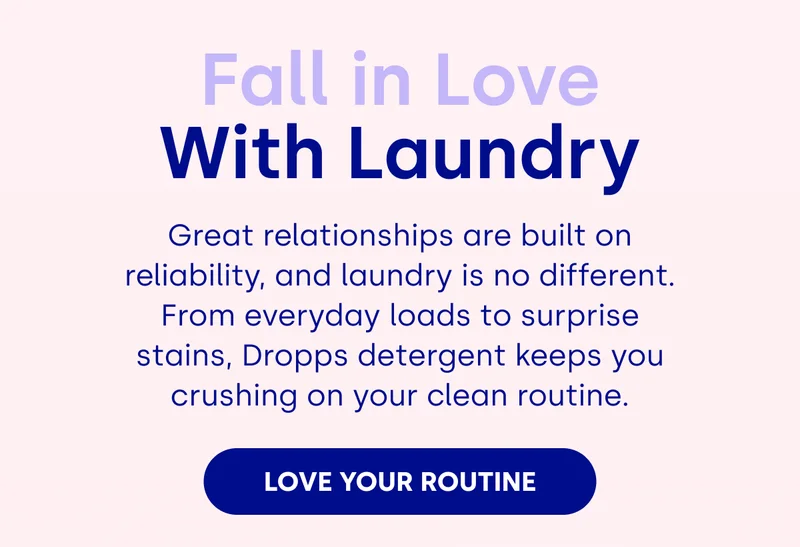 Fall in Love With Laundry Great relationships are built on reliability, and laundry is no different. From everyday loads to surprise stains, Dropps detergent keeps you crushing on your clean routine. LOVE YOUR ROUTINE