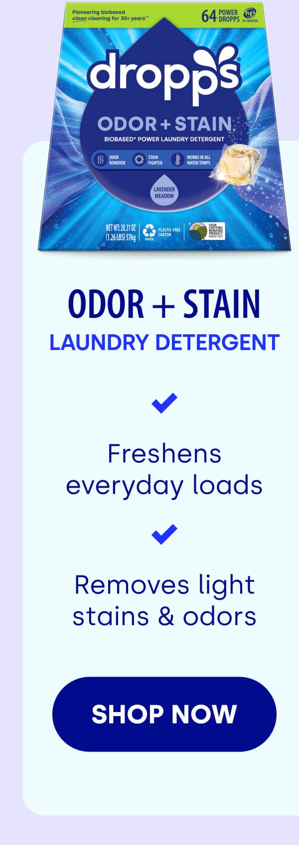 Odor + Stain LAUNDRY Detergent Freshens everyday loads Removes light stains & odors SHOP NOW