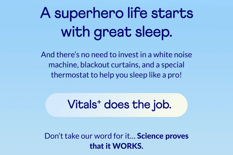 A superhero life starts with great sleep. And there’s no need to invest in a white noise machine, blackout curtains, and a special thermostat to help you sleep like a pro! Vitals+ does the job. Don’t take our word for it… Science proves that it WORKS.