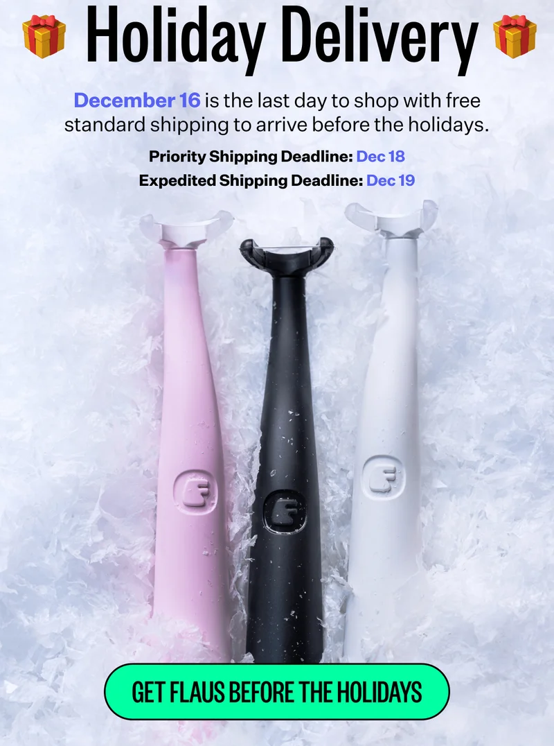 Holiday Delivery | December 16 is the last day to shop with free standard shipping to arrive before the holidays. | Priority Shipping Deadline: Dec 18, Expedited Shipping Deadline: Dec 19 | Get Flaus Before The Holidays