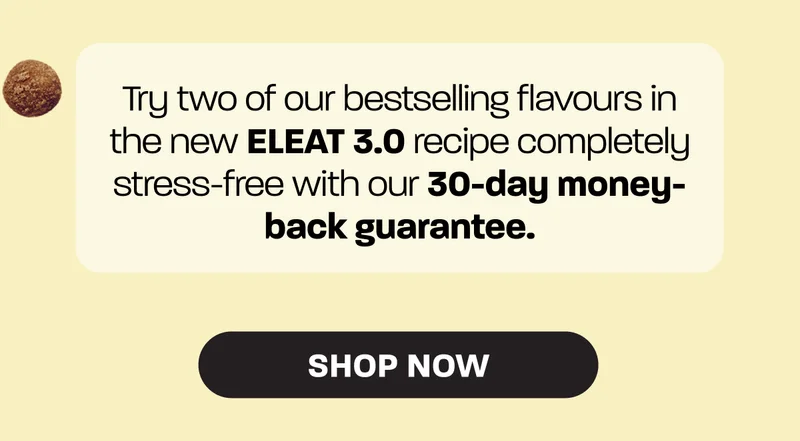 Try two of our bestselling flavours in the new ELEAT 3.0 recipe completely stress-free with our 30-day money-back guarantee. Shop now >
