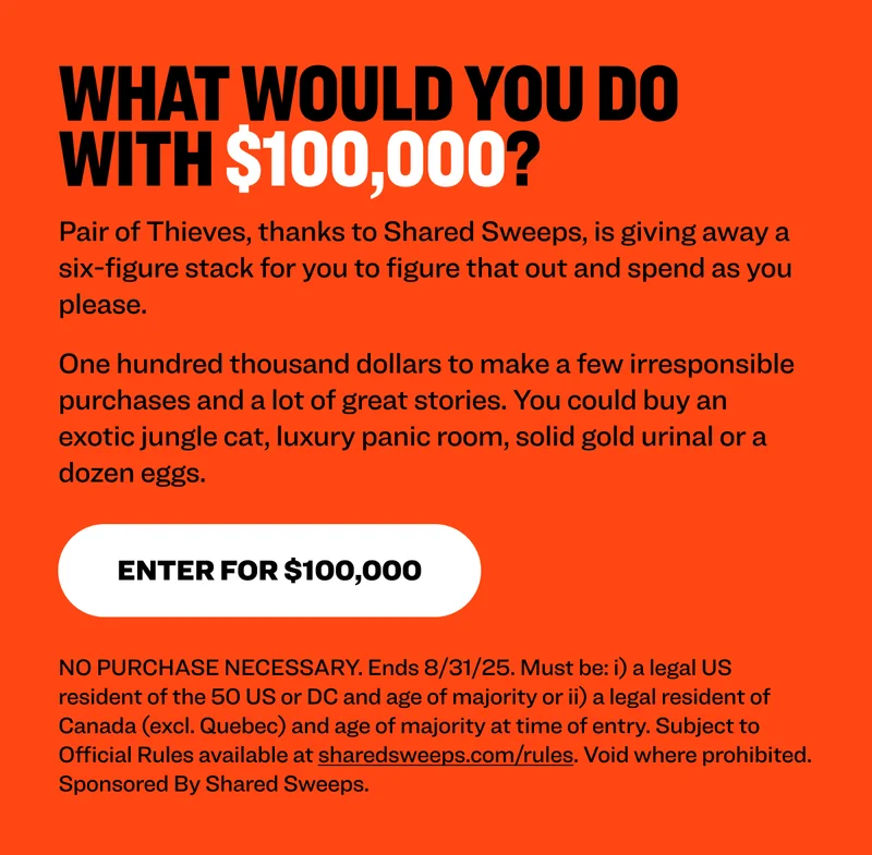 What would you do with $100,000?&nbsp; Pair of Thieves, thanks to Shared Sweeps, is giving away a six-figure stack for you to figure that out and spend as you please.&nbsp; One hundred thousand dollars to make a few irresponsible purchases and a lot of great stories. You could buy an exotic jungle cat, luxury panic room, solid gold urinal or a dozen eggs.&nbsp;&nbsp; Enter for $100,000 NO PURCHASE NECESSARY. Ends 8/31/25. Must be: i) a legal US resident of the 50 US or DC and age of majority or ii) a legal resident of Canada (excl. Quebec) and age of majority at time of entry. Subject to Official Rules available at sharedsweeps.com/rules. Void where prohibited. Sponsored By Shared Sweeps.