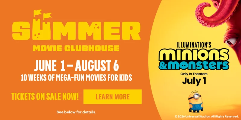 SUMMER MOVIE CLUBHOUSE | JULY 1 - AUGUST 6 | 10 WEEKS OF MEGA-FUN MOVIES FOR KIDS | TICKETS ON SALE NOW | LEARN MORE > | ILLUMINATION'S MINIONS & MONSTERS | IN THEATERS JULY 1
