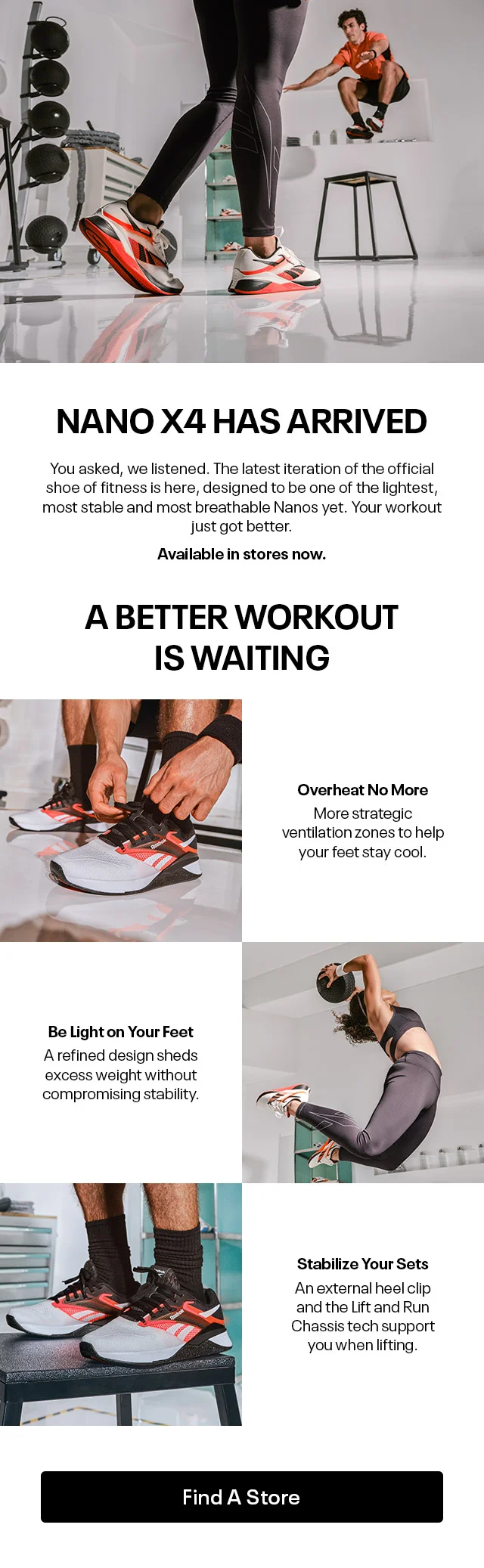 NANO X4 HAS ARRIVED | You asked, we listened. The latest iteration of the official shoe of fitness is here, designed to be one of the lightest, most stable and most breathable Nanos yet. Your workout just got better. | Available in stores now. | A BETTER WORKOUT IS WAITING | Overheat No More | More strategic ventilation zones to help your feet stay cool. | Be Light on Your Feet | A refined design sheds excess weight without compromising stability. | Stabilize Your Sets | An External heel clip and the Lift and Run Chassis tech support you when lifting. | Find A Store